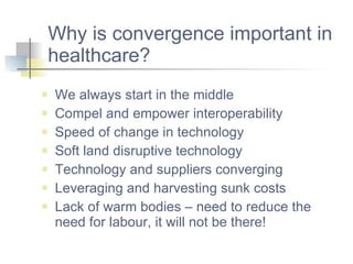 Why is convergence important in healthcare? We always start in the middle Compel and empower interoperability Speed of change in technology Soft land disruptive technology Technology and suppliers converging Leveraging and harvesting sunk costs Lack of warm bodies – need to reduce the need for labour, it will not be there! 