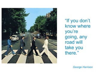 “ If you don’t know where you’re going, any road will take you there.” George Harrison 