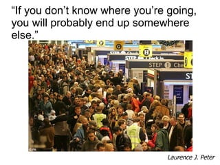 “ If you don’t know where you’re going, you will probably end up somewhere else.” Laurence J. Peter 