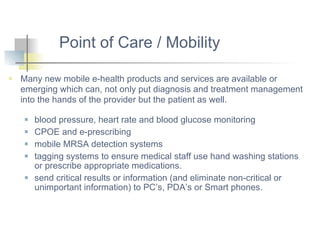 Many new mobile e-health products and services are available or emerging which can, not only put diagnosis and treatment management into the hands of the provider but the patient as well.  blood pressure, heart rate and blood glucose monitoring  CPOE and e-prescribing  mobile MRSA detection systems tagging systems to ensure medical staff use hand washing stations or prescribe appropriate medications.  send critical results or information (and eliminate non-critical or unimportant information) to PC’s, PDA’s or Smart phones.  Point of Care / Mobility 