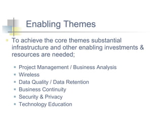 Enabling Themes To achieve the core themes substantial infrastructure and other enabling investments & resources are needed; Project Management / Business Analysis  Wireless Data Quality / Data Retention  Business Continuity Security & Privacy Technology Education 