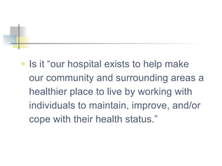 Is it “our hospital exists to help make our community and surrounding areas a healthier place to live by working with individuals to maintain, improve, and/or cope with their health status.” 