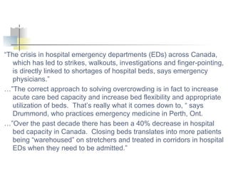 “ The crisis in hospital emergency departments (EDs) across Canada, which has led to strikes, walkouts, investigations and finger-pointing, is directly linked to shortages of hospital beds, says emergency physicians.” …” The correct approach to solving overcrowding is in fact to increase acute care bed capacity and increase bed flexibility and appropriate utilization of beds.  That’s really what it comes down to, “ says Drummond, who practices emergency medicine in Perth, Ont. …” Over the past decade there has been a 40% decrease in hospital bed capacity in Canada.  Closing beds translates into more patients being “warehoused” on stretchers and treated in corridors in hospital EDs when they need to be admitted.” ED Problems Result of Bed Shortages, Doctors Contend 