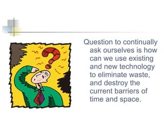 Question to continually ask ourselves is how can we use existing and new technology to eliminate waste, and destroy the current barriers of time and space. 