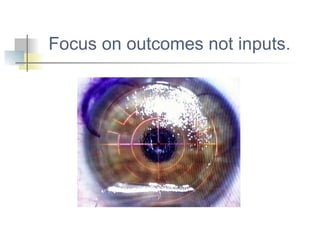 Focus on outcomes not inputs. 