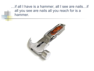 … if all I have is a hammer, all I see are nails…if all you see are nails all you reach for is a hammer. 