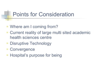 Points for Consideration Where am I coming from? Current reality of large multi sited academic health sciences centre Disruptive Technology Convergence Hospital’s purpose for being 