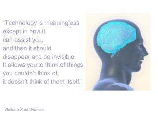 “ Technology is meaningless  except in how it can assist you,  and then it should  disappear and be invisible.  It allows you to think of things  you couldn’t think of,  it doesn’t think of them itself.” Richard Saul Wurman 