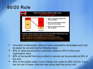 80/20 Rule
 Innovation is absolutely critical to future competitive advantage and it can
be easier by considering the following ideas:
 80% of value perceived by customers relates to 20% of what your
organization does
 80% of the benefit from any product or service can be provided at 20% of
the cost
 80% of the profits made in your industry are made by 20% of firms. If you
are not one of these, what are they doing right that you're not?
 