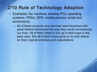 2/10 Rule of Technology Adoption
• Examples: fax machine; desktop PCs; operating
systems; PDAs; GPS; mobile phones; email and
ecommerce.
– All of these products and services were launched with
great fanfare that touted the way they would revolutionize
our lives. All of them failed to live up to their hype in the
early days. But all of them have gone on to over-deliver
on their original promises and expectations.
 
