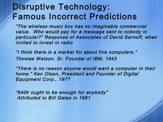 Disruptive Technology:
Famous Incorrect Predictions
“The wireless music box has no imaginable commercial
value.  Who would pay for a message sent to nobody in
particular?” Response of Associates of David Sarnoff, when
invited to invest in radio
“I think there is a market for about five computers.”
Thomas Watson, Sr. Founder of IBM, 1943
“There is no reason anyone would want a computer in their
home.” Ken Olsen, President and Founder of Digital
Equipment Corp., 1977
“640k ought to be enough for anybody”
Attributed to Bill Gates in 1981
 