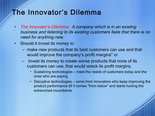 The Innovator’s Dilemma
• The Innovator's Dilemma: A company which is in an existing
business and listening to its existing customers feels that there is no
need for anything new.
• Should it invest its money to
– make new products that its best customers can use and that
would improve the company’s profit margins" or
– invest its money to create worse products that none of its
customers can use, that would wreck its profit margins.
• Sustaining technologies – meet the needs of customers today and the
ones who are paying
• Disruptive technologies – come from innovators who keep improving the
product performance till it comes "from below" and starts hurting the
entrenched incumbents.
 