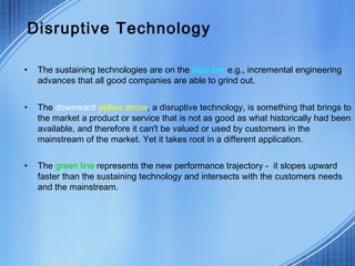 Disruptive Technology
• The sustaining technologies are on the blue line e.g., incremental engineering
advances that all good companies are able to grind out.
• The downward yellow arrow, a disruptive technology, is something that brings to
the market a product or service that is not as good as what historically had been
available, and therefore it can't be valued or used by customers in the
mainstream of the market. Yet it takes root in a different application.
• The green line represents the new performance trajectory - it slopes upward
faster than the sustaining technology and intersects with the customers needs
and the mainstream.
 