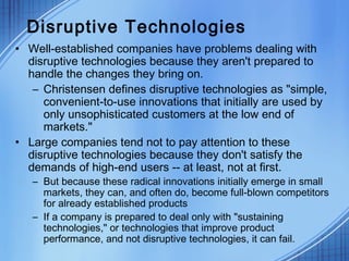 Disruptive Technologies
• Well-established companies have problems dealing with
disruptive technologies because they aren't prepared to
handle the changes they bring on.
– Christensen defines disruptive technologies as "simple,
convenient-to-use innovations that initially are used by
only unsophisticated customers at the low end of
markets."
• Large companies tend not to pay attention to these
disruptive technologies because they don't satisfy the
demands of high-end users -- at least, not at first.
– But because these radical innovations initially emerge in small
markets, they can, and often do, become full-blown competitors
for already established products
– If a company is prepared to deal only with "sustaining
technologies," or technologies that improve product
performance, and not disruptive technologies, it can fail.
 