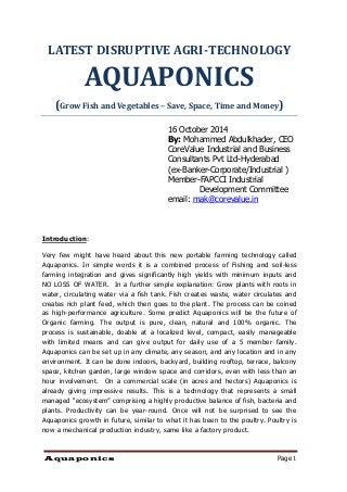 Aquaponics Page 1 
LATEST DISRUPTIVE AGRI-TECHNOLOGY AQUAPONICS 
(Grow Fish and Vegetables – Save, Space, Time and Money) 
16 October 2014 
By: Mohammed Abdulkhader, CEO 
CoreValue Industrial and Business Consultants Pvt Ltd-Hyderabad 
(ex-Banker-Corporate/Industrial ) 
Member-FAPCCI Industrial 
Development Committee 
email: mak@corevalue.in 
Introduction: 
Very few might have heard about this new portable farming technology called Aquaponics. In simple words it is a combined process of Fishing and soil-less farming integration and gives significantly high yields with minimum inputs and NO LOSS OF WATER. In a further simple explanation: Grow plants with roots in water, circulating water via a fish tank. Fish creates waste, water circulates and creates rich plant feed, which then goes to the plant. The process can be coined as high-performance agriculture. Some predict Aquaponics will be the future of Organic farming. The output is pure, clean, natural and 100% organic. The process is sustainable, doable at a localized level, compact, easily manageable with limited means and can give output for daily use of a 5 member family. Aquaponics can be set up in any climate, any season, and any location and in any environment. It can be done indoors, backyard, building rooftop, terrace, balcony space, kitchen garden, large window space and corridors, even with less than an hour involvement. On a commercial scale (in acres and hectors) Aquaponics is already giving impressive results. This is a technology that represents a small managed “ecosystem” comprising a highly productive balance of fish, bacteria and plants. Productivity can be year-round. Once will not be surprised to see the Aquaponics growth in future, similar to what it has been to the poultry. Poultry is now a mechanical production industry, same like a factory product. 
 