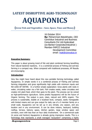Aquaponics Page 1 
LATEST DISRUPTIVE AGRI-TECHNOLOGY AQUAPONICS 
(Grow Fish and Vegetables – Save, Space, Time and Money) 
16 October 2014 
By: Mohammed Abdulkhader, CEO 
CoreValue Industrial and Business Consultants Pvt Ltd-Hyderabad 
(ex-Banker-Corporate/Industrial ) 
Member-FAPCCI Industrial 
Development Committee 
email: mak@corevalue.in 
Executive Summary: 
This paper is about growing trend of fish and plant combined farming benefiting from natural bacterial reactions. it is a combined process of Fishing and soil-less farming in a compact way. When compared with traditional processes, AP Results are encouraging 
Introduction: 
Very few might have heard about this new portable farming technology called Aquaponics. In simple words it is a combined process of Fishing and soil-less farming integration and gives significantly high yields with minimum inputs and NO LOSS OF WATER. In a further simple explanation: Grow plants with roots in water, circulating water via a fish tank. Fish creates waste, water circulates and creates rich plant feed, which then goes to the plant. The process can be coined as high-performance agriculture. Some predict Aquaponics will be the future of Organic farming. The output is pure, clean, natural and 100% organic. The process is sustainable, doable at a localized level, compact, easily manageable with limited means and can give output for daily use of a 5 member family on a small scale. Aquaponics can be set up in any climate, any season, and any location and in any environment. It can be done indoors, backyard, building rooftop, terrace, balcony space, kitchen garden, large window space and corridors, even with less than an hour daily involvement. On a commercial scale (in acres and hectors) Aquaponics is already giving impressive results. This is a technology that represents a small managed “ecosystem” comprising a highly  
