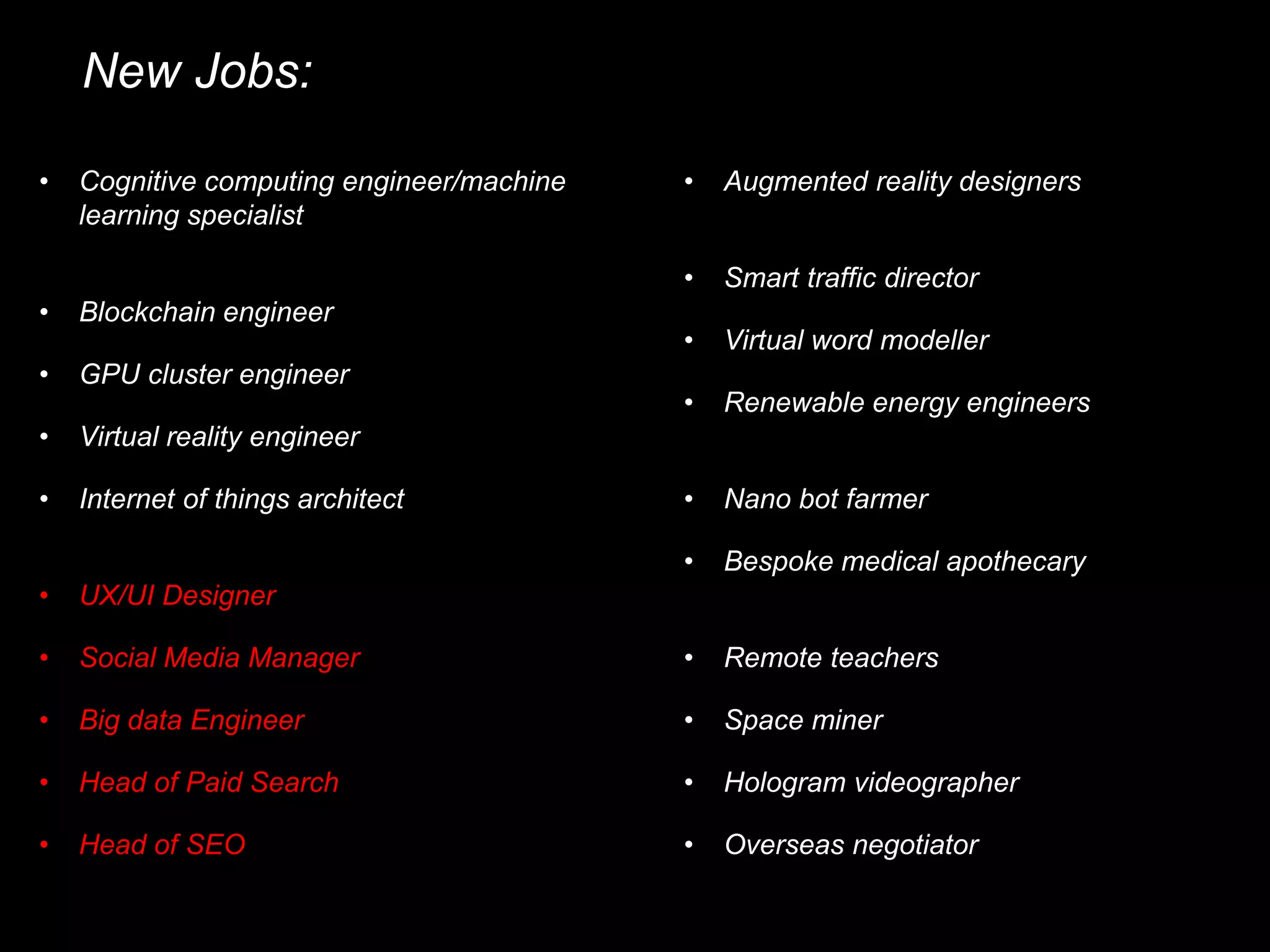 New Jobs:
• Cognitive computing engineer/machine
learning specialist
• Blockchain engineer
• GPU cluster engineer
• Virtual reality engineer
• Internet of things architect
• UX/UI Designer
• Big data Engineer
• Social Media Manager
• Head of Paid Search
• Head of SEO
• Augmented reality designers
• Smart traffic director
• Virtual word modeller
• Renewable energy engineers
• Nano bot farmer
• Bespoke medical apothecary
• Space miner
• Remote teachers
• Hologram videographer
• Overseas negotiator
 
