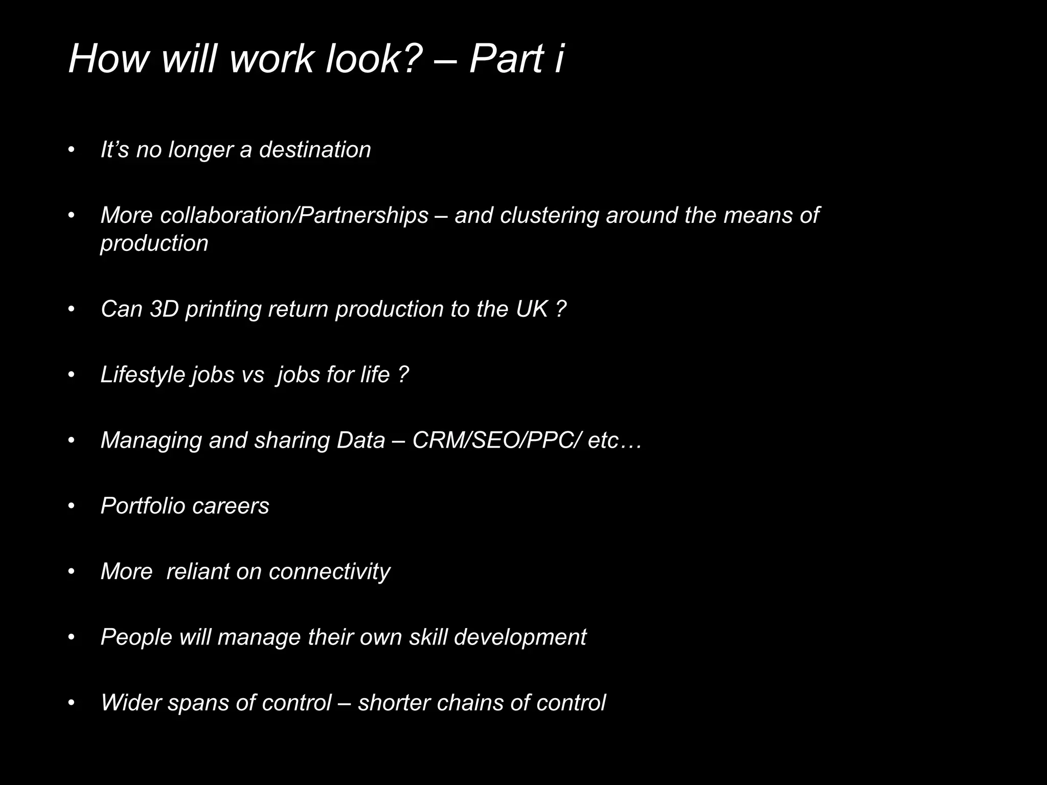 How will work look? – Part i
• It’s no longer a destination
• More collaboration/Partnerships – and clustering around the means of
production
• Managing and sharing Data – CRM/SEO/PPC/ etc…
• Portfolio careers
• Can 3D printing return production to the UK ?
• More reliant on connectivity
• People will manage their own skill development
• Wider spans of control – shorter chains of control
• Lifestyle jobs vs jobs for life ?
 