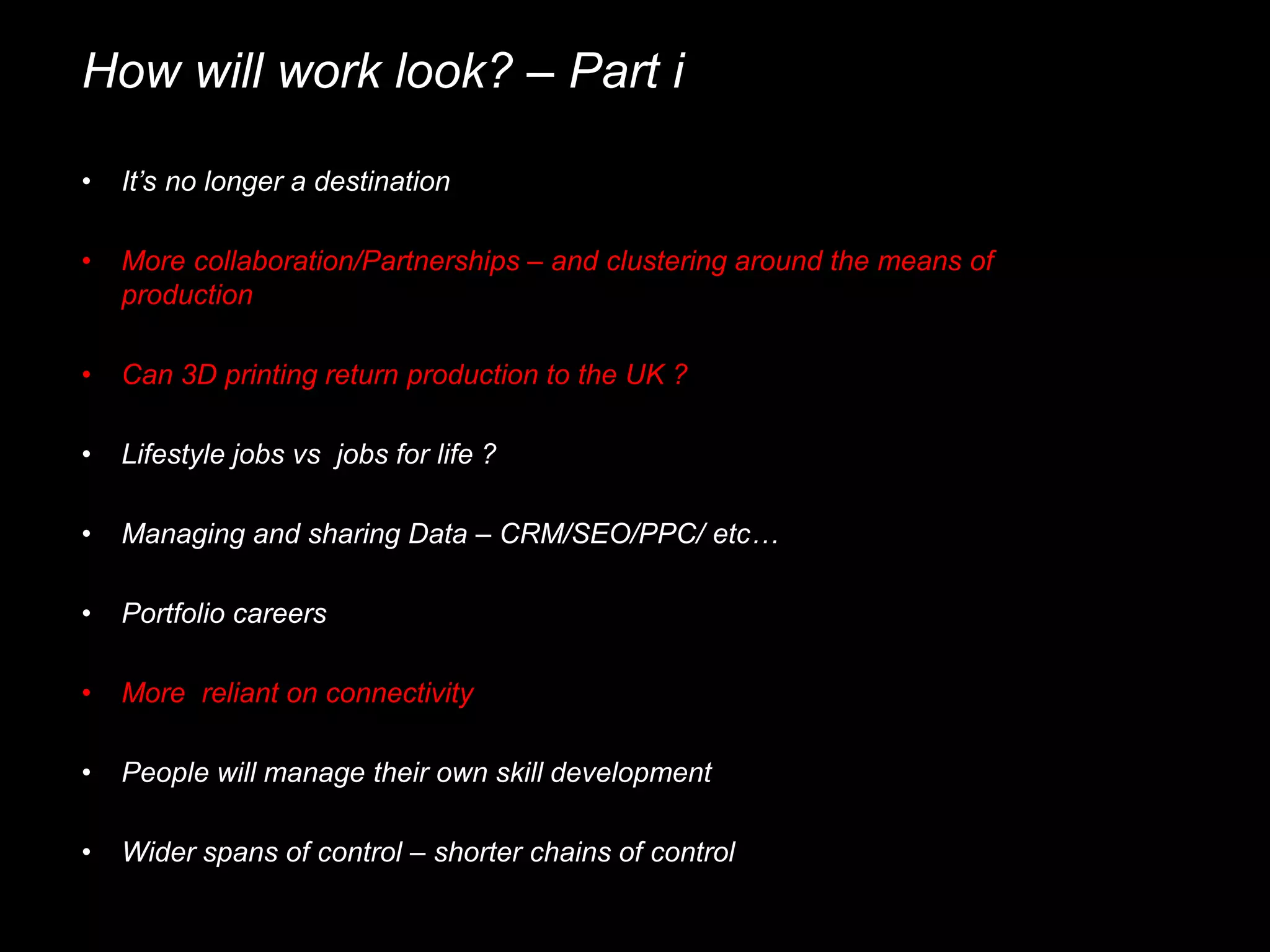 How will work look? – Part i
• It’s no longer a destination
• More collaboration/Partnerships – and clustering around the means of
production
• Managing and sharing Data – CRM/SEO/PPC/ etc…
• Portfolio careers
• Can 3D printing return production to the UK ?
• More reliant on connectivity
• People will manage their own skill development
• Wider spans of control – shorter chains of control
• Lifestyle jobs vs jobs for life ?
 