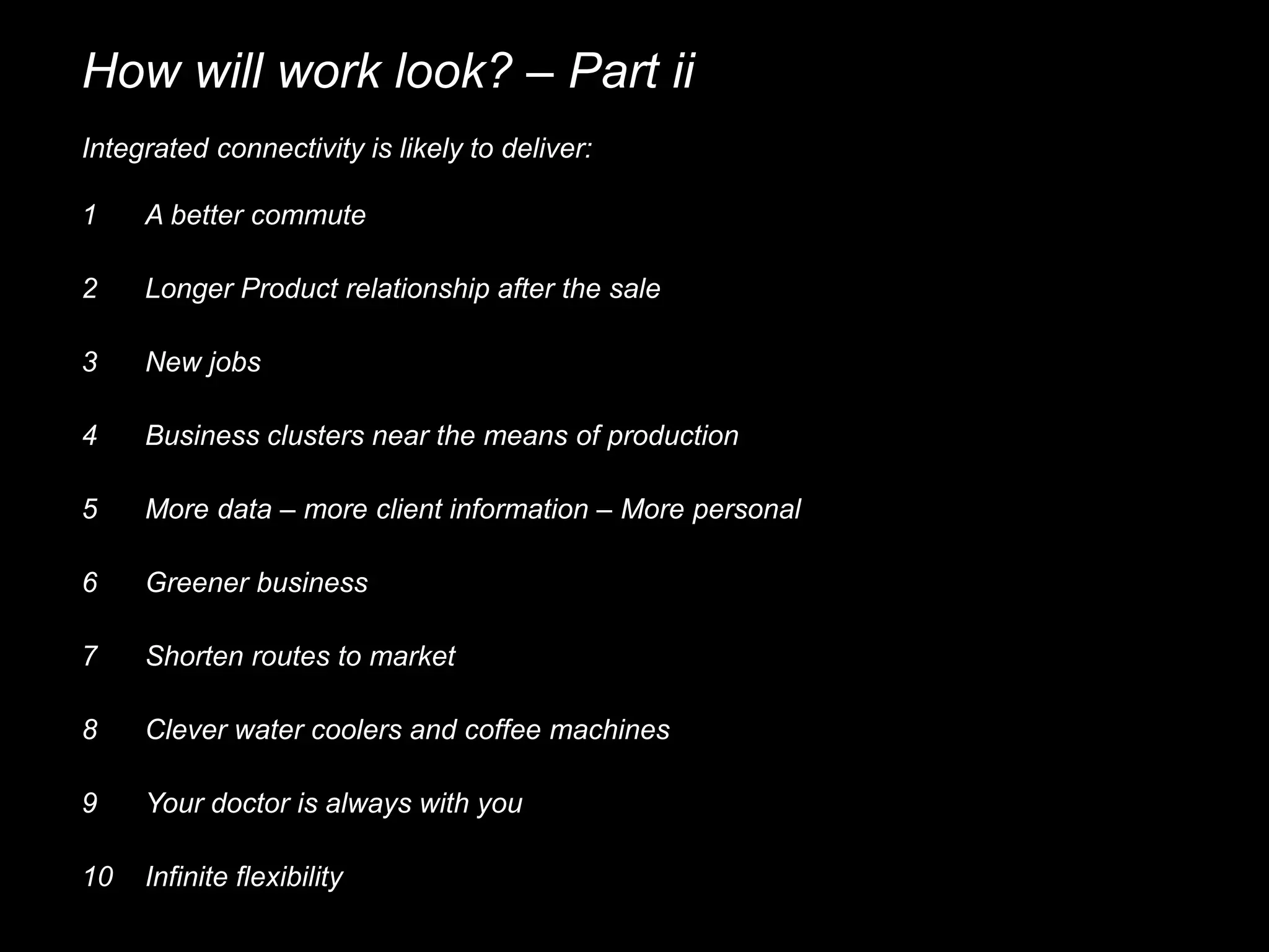How will work look? – Part ii
Integrated connectivity is likely to deliver:
1 A better commute
3 New jobs
4 Business clusters near the means of production
2 Longer Product relationship after the sale
5 More data – more client information – More personal
6 Greener business
7 Shorten routes to market
8 Clever water coolers and coffee machines
9 Your doctor is always with you
10 Infinite flexibility
 