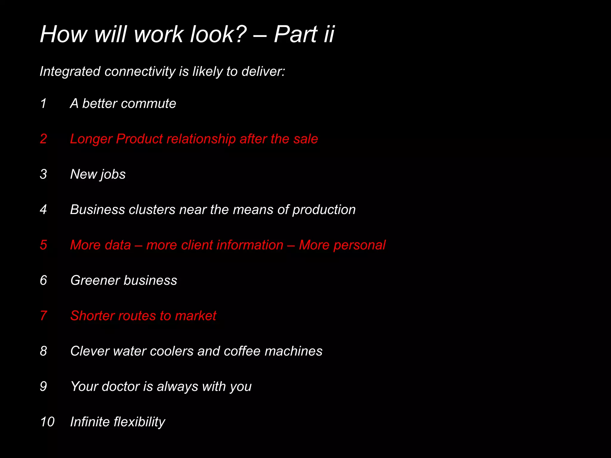 How will work look? – Part ii
Integrated connectivity is likely to deliver:
1 A better commute
3 New jobs
4 Business clusters near the means of production
2 Longer Product relationship after the sale
5 More data – more client information – More personal
6 Greener business
7 Shorter routes to market
8 Clever water coolers and coffee machines
9 Your doctor is always with you
10 Infinite flexibility
 