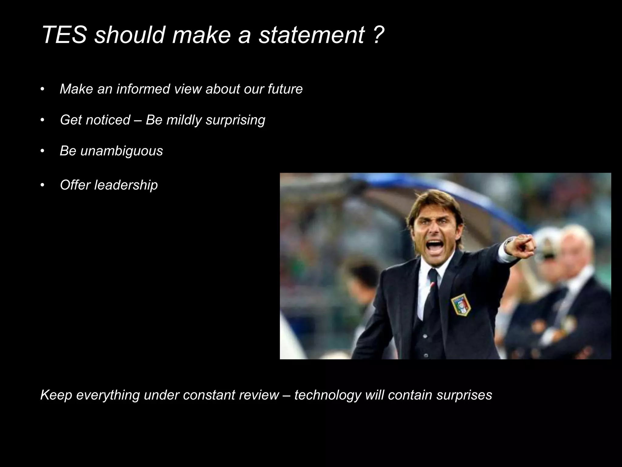 TES should make a statement ?
• Make an informed view about our future
• Get noticed – Be mildly surprising
• Be unambiguous
• Offer leadership
Keep everything under constant review – technology will contain surprises
 
