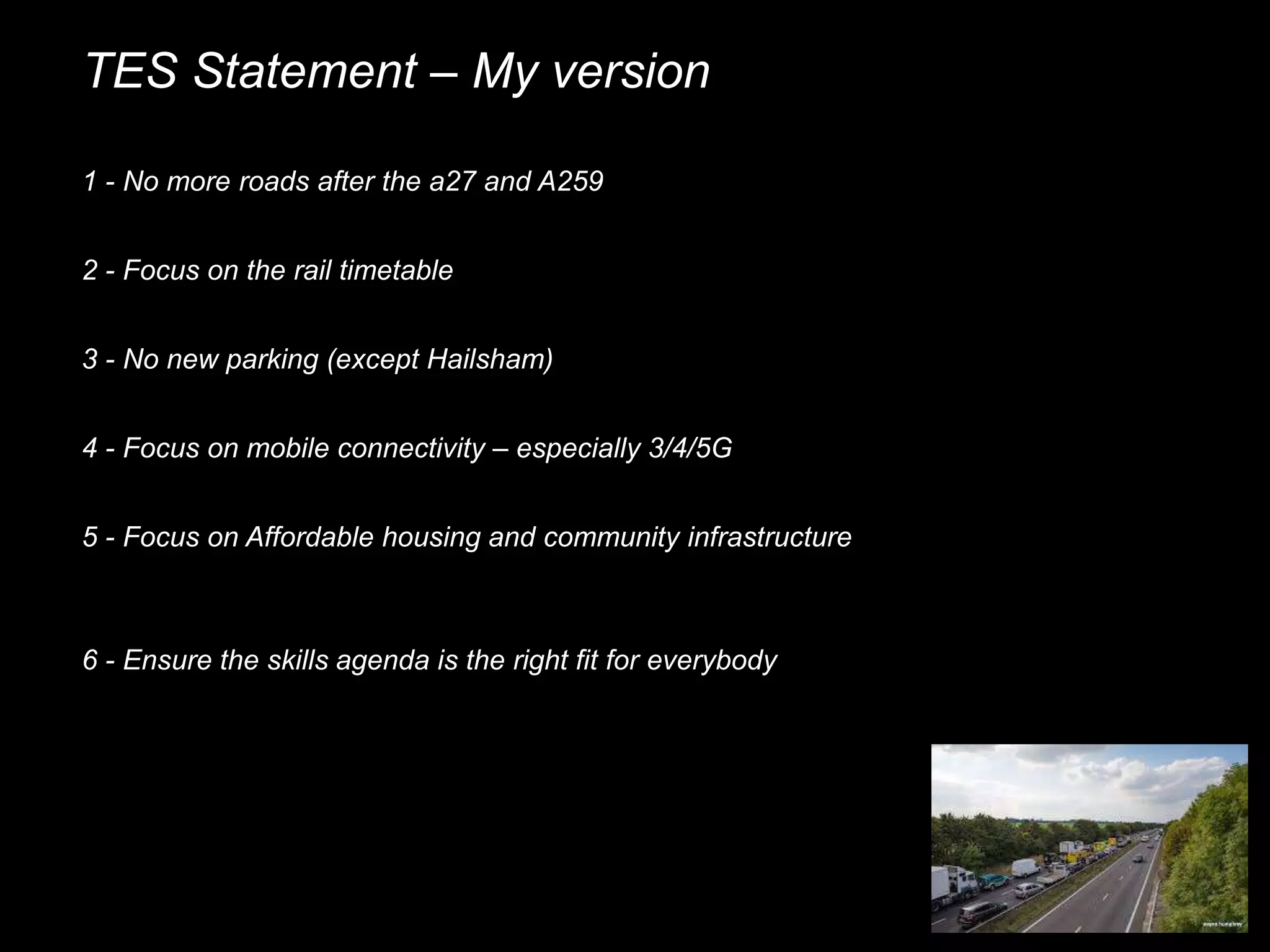 TES Statement – My version
1 - No more roads after the a27 and A259
2 - Focus on the rail timetable
3 - No new parking (except Hailsham)
4 - Focus on mobile connectivity – especially 3/4/5G
5 - Focus on Affordable housing and community infrastructure
6 - Ensure the skills agenda is the right fit for everybody
 