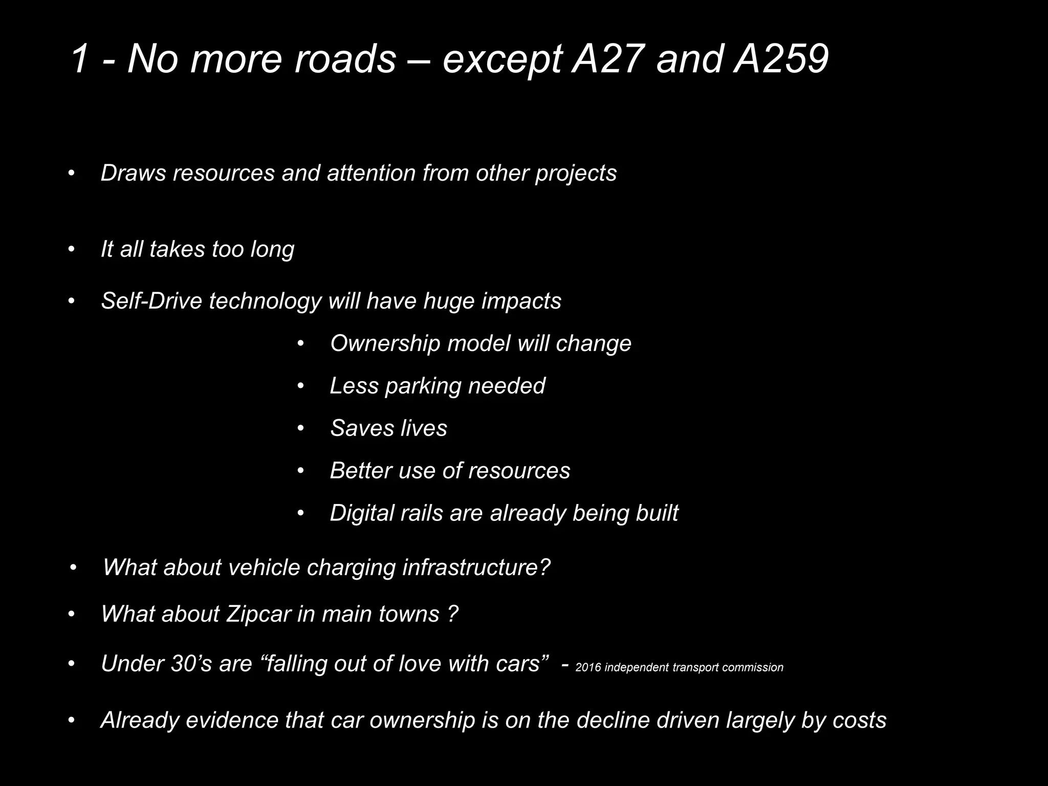 1 - No more roads – except A27 and A259
• Draws resources and attention from other projects
• It all takes too long
• Self-Drive technology will have huge impacts
• Ownership model will change
• Less parking needed
• Saves lives
• Better use of resources
• Under 30’s are “falling out of love with cars” - 2016 independent transport commission
• Already evidence that car ownership is on the decline driven largely by costs
• Digital rails are already being built
• What about Zipcar in main towns ?
• What about vehicle charging infrastructure?
 