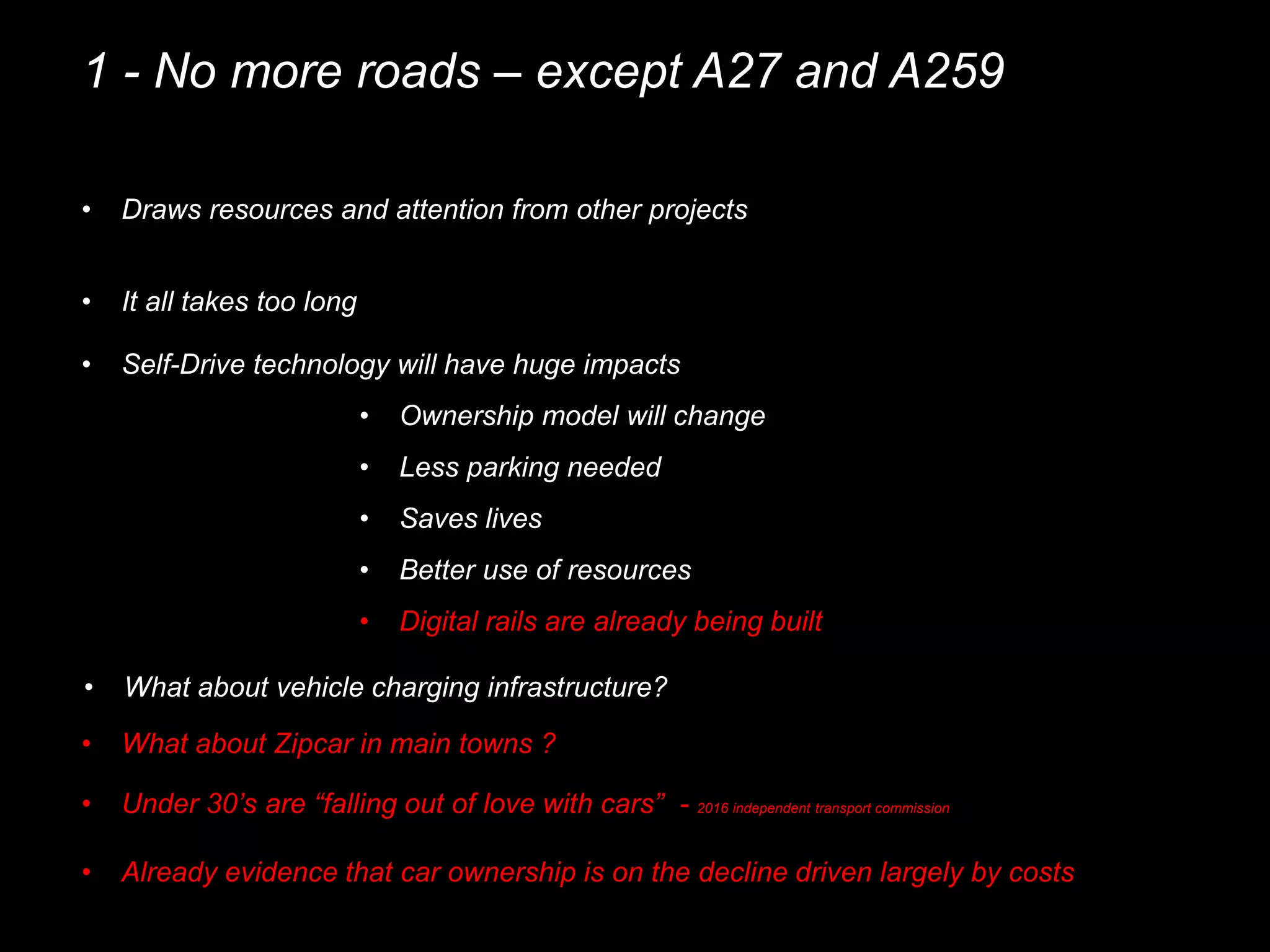 1 - No more roads – except A27 and A259
• Draws resources and attention from other projects
• It all takes too long
• Self-Drive technology will have huge impacts
• Ownership model will change
• Less parking needed
• Saves lives
• Better use of resources
• Under 30’s are “falling out of love with cars” - 2016 independent transport commission
• Already evidence that car ownership is on the decline driven largely by costs
• Digital rails are already being built
• What about Zipcar in main towns ?
• What about vehicle charging infrastructure?
 