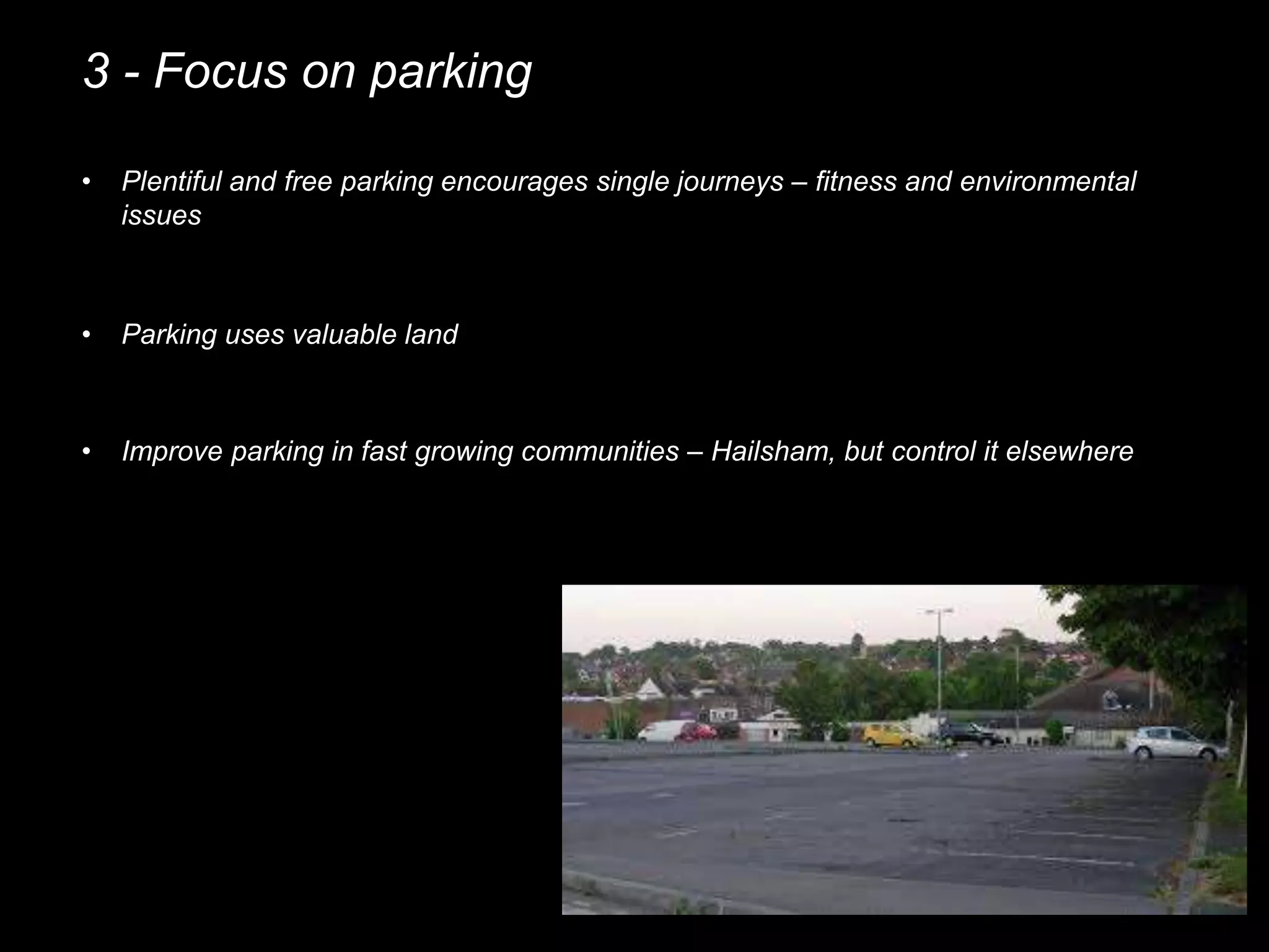 3 - Focus on parking
• Plentiful and free parking encourages single journeys – fitness and environmental
issues
• Parking uses valuable land
• Improve parking in fast growing communities – Hailsham, but control it elsewhere
 