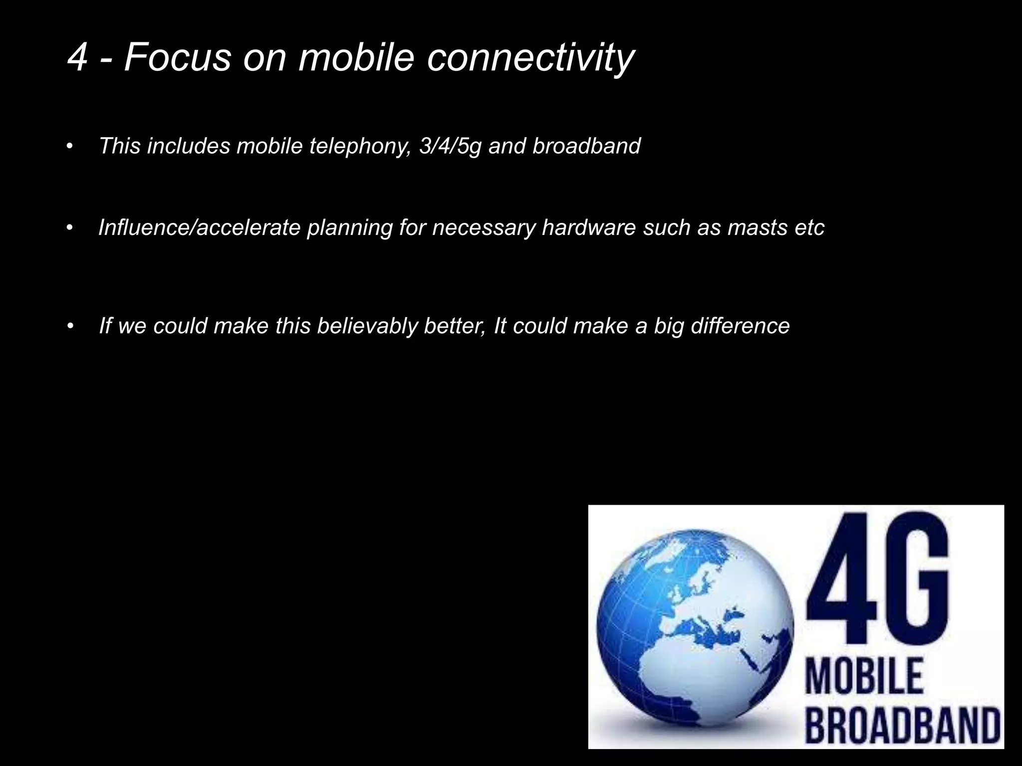 4 - Focus on mobile connectivity
• This includes mobile telephony, 3/4/5g and broadband
• Influence/accelerate planning for necessary hardware such as masts etc
• If we could make this believably better, It could make a big difference
 