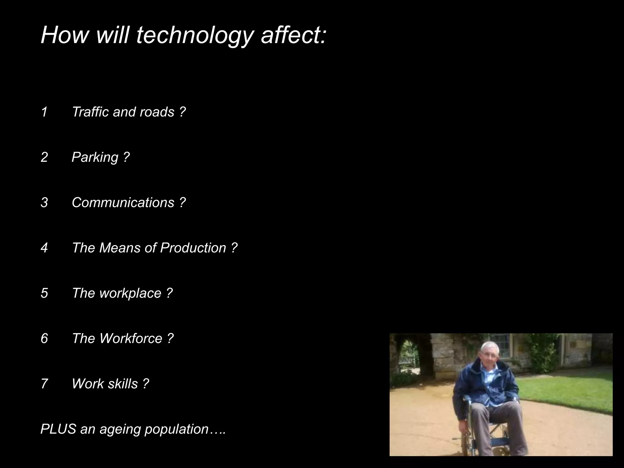 How will technology affect:
1 Traffic and roads ?
2 Parking ?
3 Communications ?
4 The Means of Production ?
5 The workplace ?
6 The Workforce ?
PLUS an ageing population….
7 Work skills ?
 