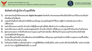 ข้อคิดสาหรับผู้บริหารในยุคดิจิทัล
1. องค์กรส่วนใหญ่ไม่ได้ตอบสนองต่อ Digital disruption โดยทันที แต่จะตอบสนองก็ต่อเมื่อมันได้ผ่านมาได้ในระยะหนึ่งแล้ว
หรือเมื่อสายไปเสียแล้ว
2. เหตุผลสาคัญที่องค์กรพึงพอใจกับสิ่งที่ตนเองเป็นอยู่ และหยุดนิ่งอยู่กับที่ ก็คือความรู้สึกว่าจะต้องล้มเหลวหากมีการ
เปลี่ยนแปลง
3. องค์กรที่ประสบความสาเร็จ มักจะมีการใช้ผู้เชี่ยวชาญด้านดิจิทัล เพื่อเข้ามาทาการเปลี่ยนแปลงองค์กร
4. องค์กรที่ประสบความสาเร็จ และยังคงอยู่รอดต่อไป มักจะมีการให้บริการที่เลียนแบบจากคู่แข่งที่กาลังจะเข้ามาใหม่ในตลาด
5. ผู้ครอบครองตลาด จาเป็นที่จะต้องทบทวนรูปแบบธุรกิจอย่างต่อเนื่อง เพื่อให้แน่ใจว่ารูปแบบธุรกิจของตัวเองไม่ล้าสมัย
และทันสมัยไปอีกขั้นอยู่เสมอ
6. ในขณะที่โลกยุคใหม่มีการขับเคลื่อนด้วยเทคโนโลยีดิจิทัลมากขึ้นทุกขณะ คู่แข่งใหม่มักจะเกิดขึ้นจากอุตสาหกรรมที่ใกล้เคียง
กัน ที่จะเข้ามาท้าทายอานาจเดิม
7. ในปัจจุบันจะไม่มีคาถามอีกต่อไปแล้วว่า การปฏิวัติดิจิทัลจะเกิดขึ้นเมื่อใด แต่คาถามจริงๆที่กาลังเกิดขึ้นก็คือ "องค์กรจะรับมือ
อย่างไร กับการปฏิวัติดิจิทัลที่เกิดขึ้น ณ เวลานี้"
คณะกรรมการกิจการโทรคมนาคม (กทค.)
สานักงานคณะกรรมการกิจการกระจายเสียง กิจการโทรทัศน์ และกิจการโทรคมนาคมแห่งชาติ
 