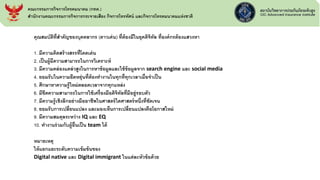 คุณสมบัติที่สาคัญของบุคคลากร (ดาวเด่น) ที่ต้องมีในยุคดิจิทัล ที่องค์กรต้องแสวงหา
1. มีความคิดสร้างสรรที่โดดเด่น
2. เป็นผู้มีความสามารถในการวิเคราะห์
3. มีความคล่องแคล่วสูงในการหาข้อมูลและใช้ข้อมูลจาก search engine และ social media
4. ยอมรับในความยืดหยุ่นที่ต้องทางานในทุกที่ทุกเวลาเมื่อจาเป็น
5. ศึกษาหาความรู้ใหม่ตลอดเวลาจากทุกแหล่ง
6. มีขีดความสามารถในการใช้เครื่องมือดิจิทัลที่มีอยู่รอบตัว
7. มีความรู้เชิงลึกอย่างมืออาชีพในศาสตร์ใดศาสตร์หนึ่งที่ชัดเจน
8. ยอมรับการเปลี่ยนแปลง และมองเห็นการเปลี่ยนแปลงคือโอกาสใหม่
9. มีความสมดุลระหว่าง IQ และ EQ
10. ทางานร่วมกับผู้อื่นเป็น team ได้
หมายเหตุ
ให้แยกแยะระดับความเข้มข้นของ
Digital native และ Digital immigrant ในแต่ละหัวข้อด้วย
คณะกรรมการกิจการโทรคมนาคม (กทค.)
สานักงานคณะกรรมการกิจการกระจายเสียง กิจการโทรทัศน์ และกิจการโทรคมนาคมแห่งชาติ
 
