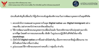 ประเด็นสาคัญที่เปลี่ยนไป ที่ผู้บริหารระดับสูงต้องพิจารณาในการพัฒนาบุคคลากรในยุคดิจิทัล
1. ตระหนักถึงการผสมผสานบุคคลากรในยุค Digital native และ Digital immigrant อย่าง
กลมกลืน (อย่าคาดหวังว่าพวกเขาคิดเหมือนกัน)
2. วิธีการพัฒนาและฝึกอบรมบุคคลากรเปลี่ยนไปแล้ว จึงควรพิจารณาปรับปรุงอย่างมากถึง
มากที่สุด โดยสร้างการอบรมระยะสั้น เชิงลึก ในรูปแบบปฏิบัติกับดิจิทัลให้มากขึ้น
(workshop)
3. เปิดใจให้ Digital native มากขึ้นอย่างมีนัยสาคัญ เนื่องจากพวกเขาคือผู้เปลี่ยนเกม (จง
ตั้งใจฟังเขาให้มากขึ้นกว่าเดิม)
4. รูปแบบและวิธีการฝึกอบรมระหว่างคนทั้ง 2 กลุ่มนั้น ต่างกัน
คณะกรรมการกิจการโทรคมนาคม (กทค.)
สานักงานคณะกรรมการกิจการกระจายเสียง กิจการโทรทัศน์ และกิจการโทรคมนาคมแห่งชาติ
 