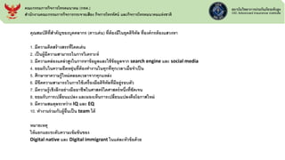 คุณสมบัติที่สาคัญของบุคคลากร (ดาวเด่น) ที่ต้องมีในยุคดิจิทัล ที่องค์กรต้องแสวงหา
1. มีความคิดสร้างสรรที่โดดเด่น
2. เป็นผู้มีความสามารถในการวิเคราะห์
3. มีความคล่องแคล่วสูงในการหาข้อมูลและใช้ข้อมูลจาก search engine และ social media
4. ยอมรับในความยืดหยุ่นที่ต้องทางานในทุกที่ทุกเวลาเมื่อจาเป็น
5. ศึกษาหาความรู้ใหม่ตลอดเวลาจากทุกแหล่ง
6. มีขีดความสามารถในการใช้เครื่องมือดิจิทัลที่มีอยู่รอบตัว
7. มีความรู้เชิงลึกอย่างมืออาชีพในศาสตร์ใดศาสตร์หนึ่งที่ชัดเจน
8. ยอมรับการเปลี่ยนแปลง และมองเห็นการเปลี่ยนแปลงคือโอกาสใหม่
9. มีความสมดุลระหว่าง IQ และ EQ
10. ทางานร่วมกับผู้อื่นเป็น team ได้
หมายเหตุ
ให้แยกแยะระดับความเข้มข้นของ
Digital native และ Digital immigrant ในแต่ละหัวข้อด้วย
คณะกรรมการกิจการโทรคมนาคม (กทค.)
สานักงานคณะกรรมการกิจการกระจายเสียง กิจการโทรทัศน์ และกิจการโทรคมนาคมแห่งชาติ
 