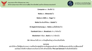 Computer มา...พิมพ์ดีด ไป
Nokia มา...Motorola ไป
Nokia ส่ง SMS มา...Pager ไป
Nokia ติดกล้องดิจิทัลมา...Kodak ไป
4G Apple & Samsung มา...Nokia และสื่อสิ่งพิมพ์ ไป
Facebook Live มา...Broadcast เก่าๆ กาลังจะไป
Blockchain กาลังมา...Bank เก่าๆ กาลังจะไป
5G กาลังจะมาในปี 2018...ขาใหญ่ที่เคยใหญ่ ระวังจะปรับตัวไม่ทัน
หมายเหตุ
อย่างไรก็ตาม ก็ยังมีผู้คนจานวนมาก รวมทั้งคนในกลุ่มผู้บริหารระดับสูงขององค์กรต่างๆ มิได้เชื่อและตระหนักถึงการเปลี่ยนแปลงนี้
และไม่อยากรับฟังว่าจะมีผลกระทบกับพวกเขาจริง คล้ายหนังเรื่อง The Last Samurai ถ้าปรับตัวทันก็แล้วไป
คณะกรรมการกิจการโทรคมนาคม (กทค.)
สานักงานคณะกรรมการกิจการกระจายเสียง กิจการโทรทัศน์ และกิจการโทรคมนาคมแห่งชาติ
 