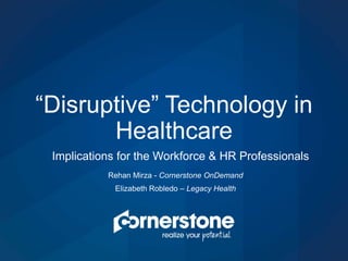 “Disruptive” Technology in
Healthcare
Implications for the Workforce & HR Professionals
Rehan Mirza - Cornerstone OnDemand
Elizabeth Robledo – Legacy Health
 