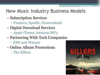 New Music Industry Business Models
• Subscription Services
▫ Pandora, Spotify, Grooveshark
• Digital Download Services
▫ Apple iTunes, Amazon MP3
• Partnering With Tech Companies
▫ EMI and Warner
• Online Album Promotions
▫ The Killers
 