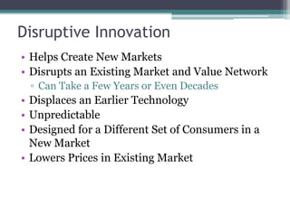 Disruptive Innovation
• Helps Create New Markets
• Disrupts an Existing Market and Value Network
▫ Can Take a Few Years or Even Decades
• Displaces an Earlier Technology
• Unpredictable
• Designed for a Different Set of Consumers in a
New Market
• Lowers Prices in Existing Market
 