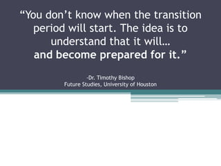“You don’t know when the transition
period will start. The idea is to
understand that it will…
and become prepared for it.”
-Dr. Timothy Bishop
Future Studies, University of Houston
 