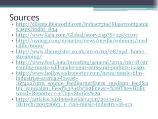 Sources
• http://clients.ibisworld.com/industryus/Majorcompanie
s.aspx?indid=894
• http://www.ksla.com/Global/story.asp?S=12533107
• http://nymag.com/nymetro/news/media/columns/med
ialife/6099/
• http://www.theregister.co.uk/2010/03/08/npd_home_
streaming/
• http://www.fool.com/investing/general/2012/06/18/str
eaming-music-will-make-your-ears-and-pockets-r.aspx
• http://www.hollywoodreporter.com/news/music-film-
industries-average-lowest-
167422?utm_source=feedburner&utm_medium=feed&u
tm_campaign=Feed%3A+thr%2Fnews+%28The+Holly
wood+Reporter+-+Top+Stories%29
• http://articles.businessinsider.com/2011-02-
18/tech/30052663_1_riaa-music-industry-cd-era
 