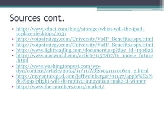 Sources cont.
• http://www.zdnet.com/blog/storage/when-will-the-ipad-
replace-desktops/1631
• http://voipstrategy.com/University/VoIP_Benefits.aspx.html
• http://voipstrategy.com/University/VoIP_Benefits.aspx.html
• http://www.lightreading.com/document.asp?doc_id=190826
• http://www.macworld.com/article/1157817/tv_movie_future
.html
• http://www.washingtonpost.com/wp-
dyn/content/article/2005/11/11/AR2005111101644_2.html
• http://myventurepad.com/jeffweinberger/91147/apple%E2%
80%99s-plight-will-disruptive-innovation-make-it-winner
• http://www.the-numbers.com/market/
 