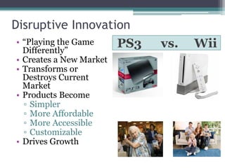 Disruptive Innovation
PS3 vs. Wii• “Playing the Game
Differently”
• Creates a New Market
• Transforms or
Destroys Current
Market
• Products Become
▫ Simpler
▫ More Affordable
▫ More Accessible
▫ Customizable
• Drives Growth
 