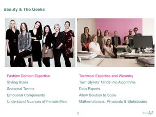 Beauty & The Geeks

Fashion Domain Expertise

Technical Expertise and Wizardry

Styling Rules

Turn  Stylists’  Minds  into  Algorithms

Seasonal Trends

Data Experts

Emotional Components

Allow Solution to Scale

Understand Nuances of Female Mind

Mathematicians, Physicists & Statisticians
11

 