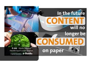 In the future
                                  CONTENT
                                           will no
                                         longer be

  E-ink     Plastic Polymer
                                 CONSUMED
                                        paper
Flexible touch screen displays
Organic Transitors   e-Books
                                 on paper
 