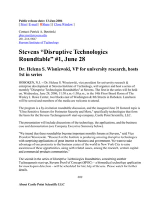 Public release date: 13-Jun-2006
[ Print | E-mail | Share ] [ Close Window ]

Contact: Patrick A. Berzinski
pberzins@stevens.edu
201-216-5687
Stevens Institute of Technology


Stevens “Disruptive Technologies
Roundtable” #1, June 28
Dr. Helena S. Wisniewski, VP for university research, hosts
1st in series
HOBOKEN, N.J. -- Dr. Helena S. Wisniewski, vice president for university research &
enterprise development at Stevens Institute of Technology, will organize and host a series of
monthly "Disruptive Technologies Roundtables" at Stevens. The first in the series will be held
on, Wednesday, June 28, 2006, 11:30 a.m.-1:30 p.m., in the 14th Floor Board Room of The
Wesley J. Howe Center, two blocks east of Washington & 8th Streets in Hoboken. Luncheon
will be served and members of the media are welcome to attend.

The program is a by-invitation roundtable discussion, and the inaugural June 28 featured topic is
"Ultra-Sensitive Sensors for Perimeter Security and More," specifically technologies that form
the basis for the Stevens Technogenesis® start-up company, Castle Point Scientific, LLC.

The presentation will include discussions of the technology, the applications, and the business
case and demonstration (see Company Executive Summary below).

"We intend that these roundtables become important monthly forums at Stevens," said Vice
President Wisniewski. "Research at the Institute is producing amazing disruptive technologies
with surprising applications of great interest to business and government. We want to take
advantage of our proximity to the business center of the world in New York City to raise
awareness of these opportunities, along with related issues, among the research, venture capital
and commercial products communities."

The second in the series of Disruptive Technologies Roundtables, concerning another
Technogenesis start-up, Stevens Proof of Concept (SPOC) – a biomedical technology application
for muscle-pain detection – will be scheduled for late July at Stevens. Please watch for further
details.

                                               ###

About Castle Point Scientific LLC
 