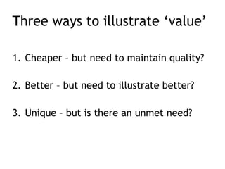 Three ways to illustrate ‘value’
1. Cheaper – but need to maintain quality?
2. Better – but need to illustrate better?
3. Unique – but is there an unmet need?
 