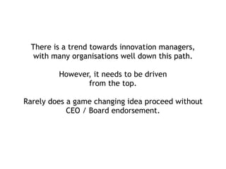 There is a trend towards innovation managers,
with many organisations well down this path. 
 
However, it needs to be driven  
from the top.
 
Rarely does a game changing idea proceed without
CEO / Board endorsement.
 