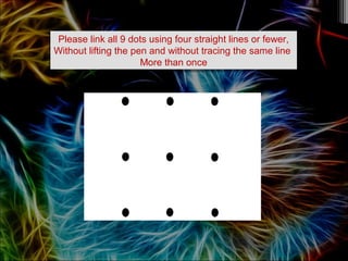 Please link all 9 dots using four straight lines or fewer,
Without lifting the pen and without tracing the same line
More than once
Please link all 9 dots using four straight lines or fewer,
Without lifting the pen and without tracing the same line
More than once
 
